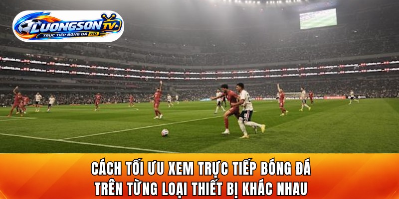Cách tối ưu xem trực tiếp bóng đá trên từng loại thiết bị khác nhau