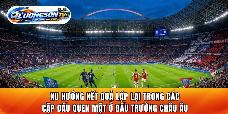 Xu hướng kết quả lặp lại trong các cặp đấu quen mặt ở đấu trường châu Âu